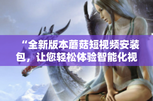 “全新版本蘑菇短视频安装包，让您轻松体验智能化视频制作”