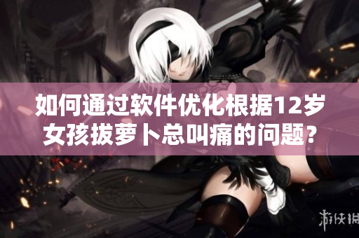 如何通过软件优化根据12岁女孩拔萝卜总叫痛的问题？