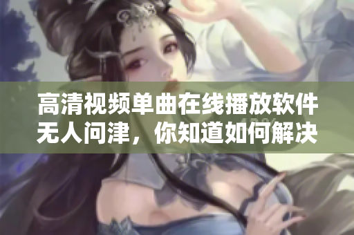 高清视频单曲在线播放软件无人问津，你知道如何解决吗？