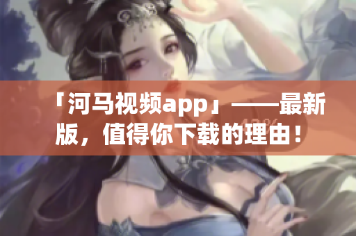 「河马视频app」——最新版，值得你下载的理由！