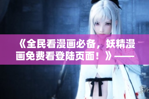《全民看漫画必备，妖精漫画免费看登陆页面！》——一篇网络软件编辑的推荐文章