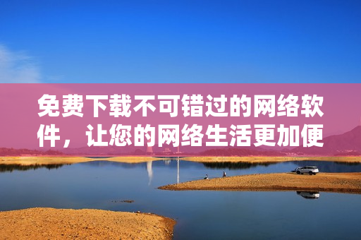 免费下载不可错过的网络软件，让您的网络生活更加便捷与高效