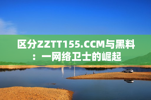区分ZZTT155.CCM与黑料：一网络卫士的崛起