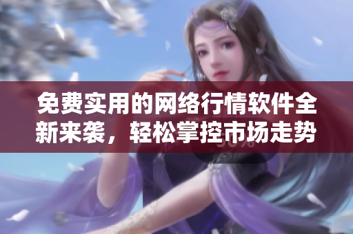 免费实用的网络行情软件全新来袭，轻松掌控市场走势