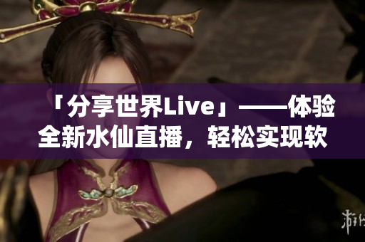 「分享世界Live」——体验全新水仙直播，轻松实现软件互动分享