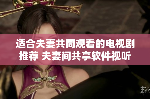 适合夫妻共同观看的电视剧推荐 夫妻间共享软件视听乐趣