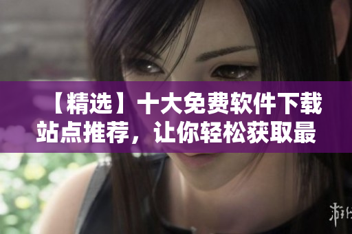 【精选】十大免费软件下载站点推荐，让你轻松获取最新软件动态资讯！