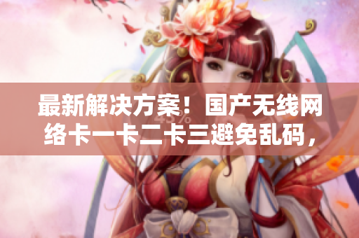 最新解决方案！国产无线网络卡一卡二卡三避免乱码，重磅发布新区信息！