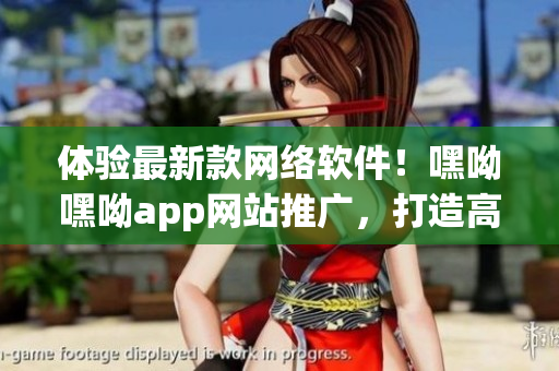 体验最新款网络软件！嘿呦嘿呦app网站推广，打造高效连接与顺畅体验