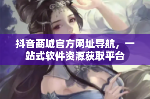 抖音商城官方网址导航，一站式软件资源获取平台