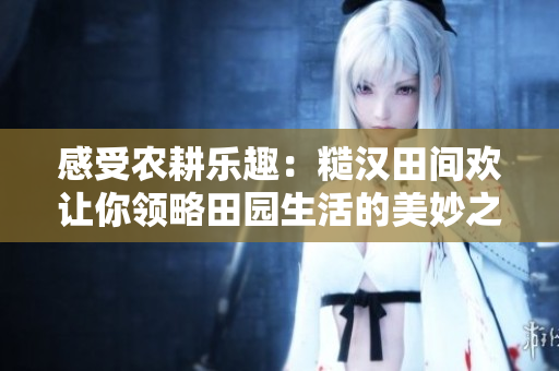 感受农耕乐趣：糙汉田间欢让你领略田园生活的美妙之处