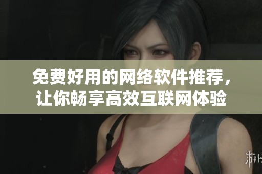 免费好用的网络软件推荐，让你畅享高效互联网体验