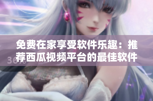 免费在家享受软件乐趣：推荐西瓜视频平台的最佳软件使用指南