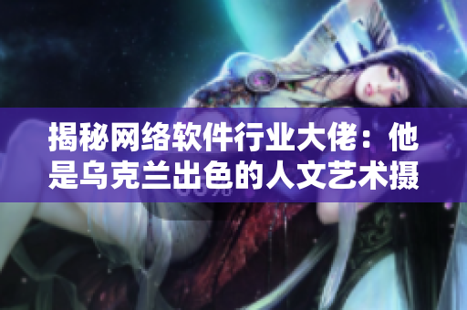 揭秘网络软件行业大佬：他是乌克兰出色的人文艺术摄影师