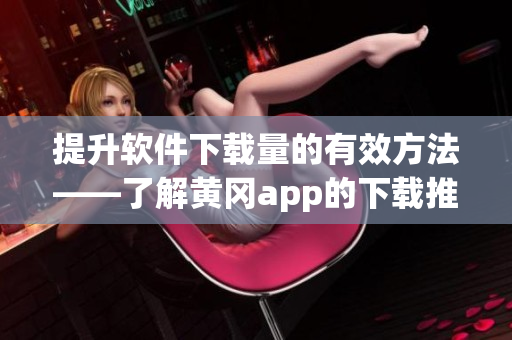提升软件下载量的有效方法——了解黄冈app的下载推广价格