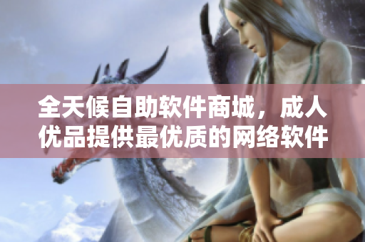 全天候自助软件商城，成人优品提供最优质的网络软件产品