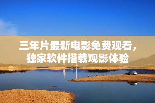 三年片最新电影免费观看，独家软件搭载观影体验