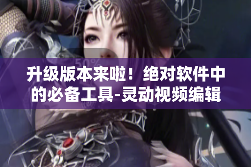 升级版本来啦！绝对软件中的必备工具-灵动视频编辑器