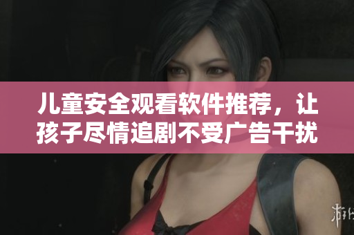 儿童安全观看软件推荐，让孩子尽情追剧不受广告干扰