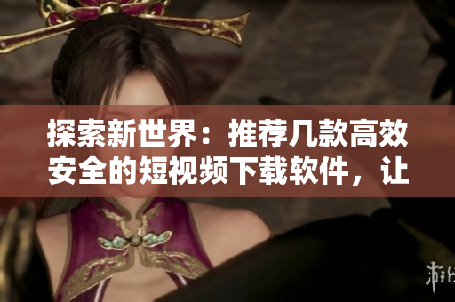 探索新世界：推荐几款高效安全的短视频下载软件，让你畅享精彩视界！