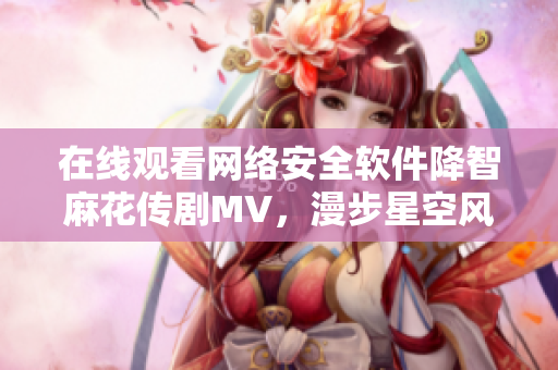 在线观看网络安全软件降智麻花传剧MV，漫步星空风景，尽享视听盛宴！