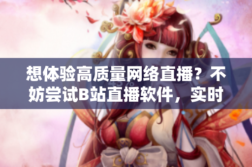想体验高质量网络直播？不妨尝试B站直播软件，实时互动，精彩不断