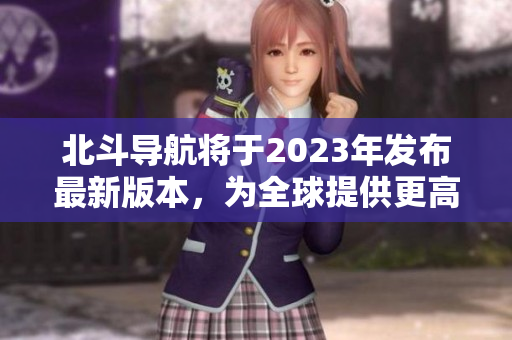 北斗导航将于2023年发布最新版本，为全球提供更高精度定位服务