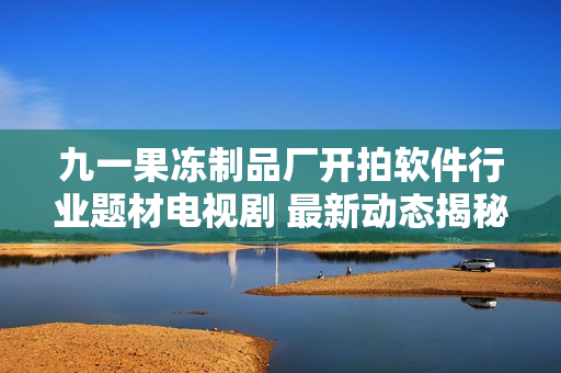 九一果冻制品厂开拍软件行业题材电视剧 最新动态揭秘 
