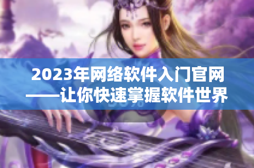 2023年网络软件入门官网——让你快速掌握软件世界的基础知识