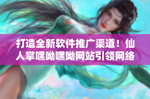 打造全新软件推广渠道！仙人掌嘿呦嘿呦网站引领网络软件发展！
