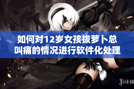 如何对12岁女孩拔萝卜总叫痛的情况进行软件化处理？
