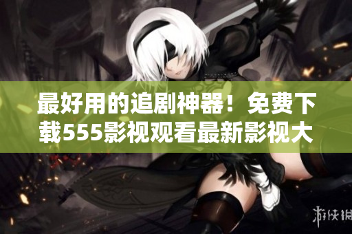 最好用的追剧神器！免费下载555影视观看最新影视大片！