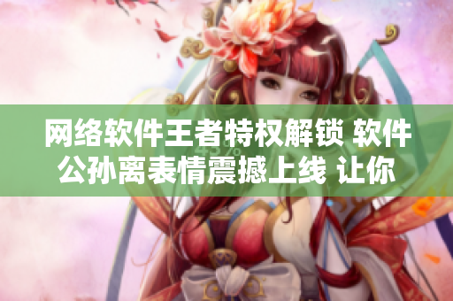 网络软件王者特权解锁 软件公孙离表情震撼上线 让你脸红流泪！