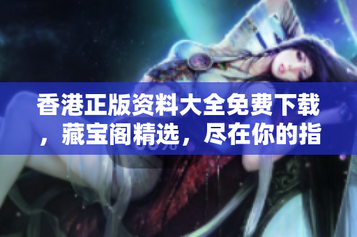 香港正版资料大全免费下载，藏宝阁精选，尽在你的指尖