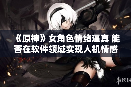 《原神》女角色情绪逼真 能否在软件领域实现人机情感交互？