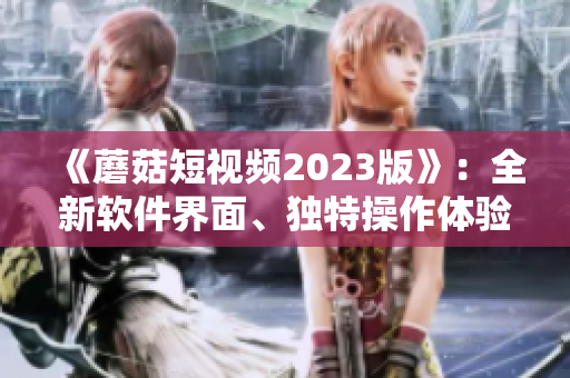 《蘑菇短视频2023版》：全新软件界面、独特操作体验引领视频热潮！