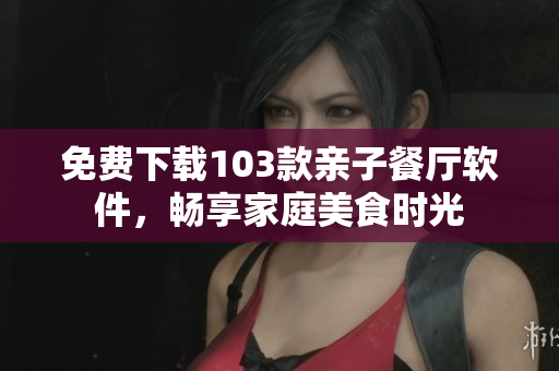 免费下载103款亲子餐厅软件，畅享家庭美食时光