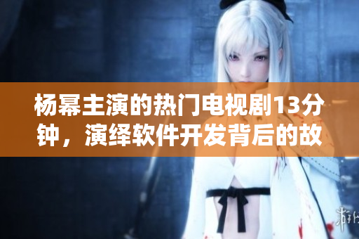 杨幂主演的热门电视剧13分钟，演绎软件开发背后的故事