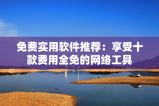 免费实用软件推荐：享受十款费用全免的网络工具