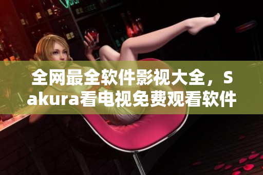 全网最全软件影视大全，Sakura看电视免费观看软件一次深度评测！
