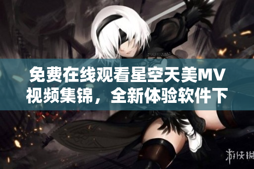 免费在线观看星空天美MV视频集锦，全新体验软件下载大全
