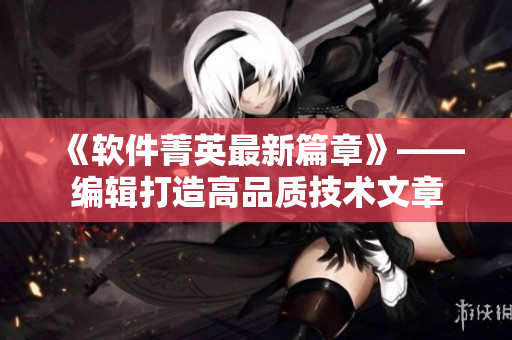 《软件菁英最新篇章》——编辑打造高品质技术文章