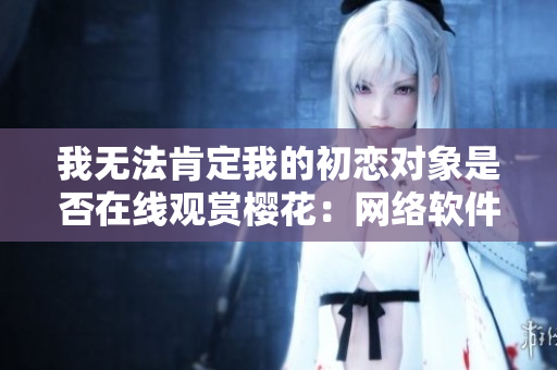 我无法肯定我的初恋对象是否在线观赏樱花：网络软件引发的爱情疑问