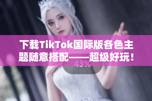 下载TikTok国际版各色主题随意搭配——超级好玩！