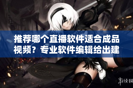 推荐哪个直播软件适合成品视频？专业软件编辑给出建议