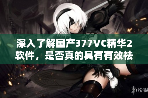 深入了解国产377VC精华2软件，是否真的具有有效祛斑效果？