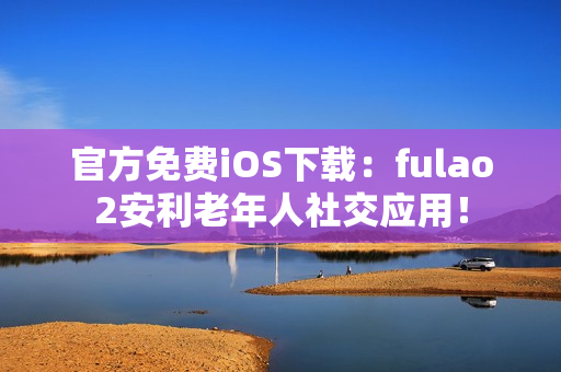 官方免费iOS下载：fulao2安利老年人社交应用！