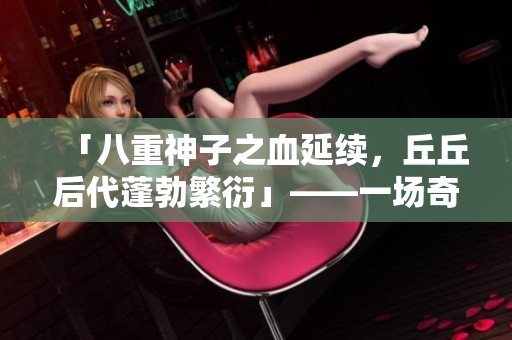 「八重神子之血延续，丘丘后代蓬勃繁衍」——一场奇妙的跨物种繁衍故事