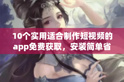 10个实用适合制作短视频的app免费获取，安装简单省时