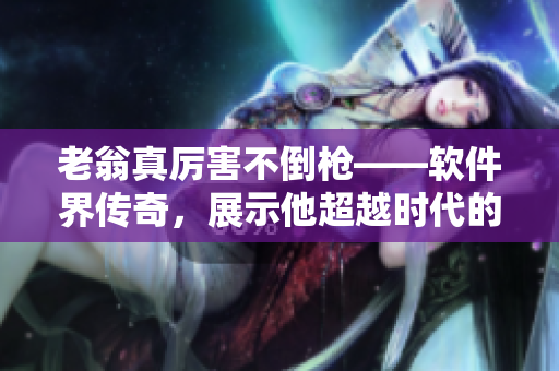 老翁真厉害不倒枪——软件界传奇，展示他超越时代的技术造诣